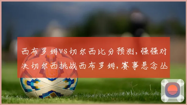 西布罗姆vs切尔西比分预测,强强对决切尔西挑战西布罗姆,赛事悬念丛生,